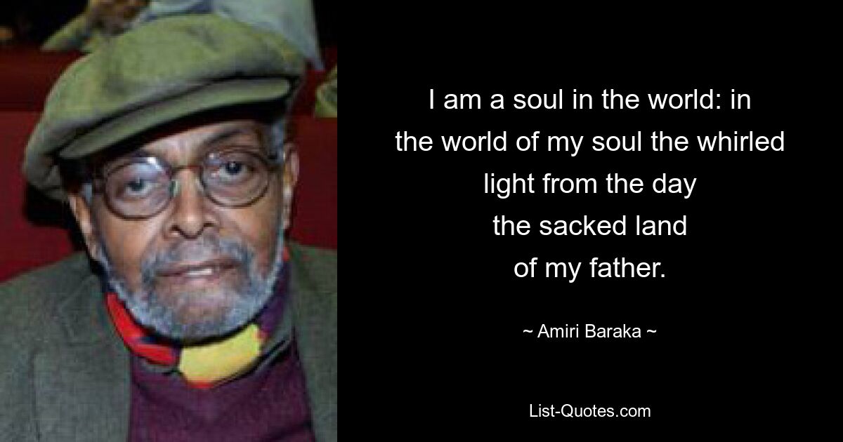 I am a soul in the world: in
the world of my soul the whirled
light from the day
the sacked land
of my father. — © Amiri Baraka