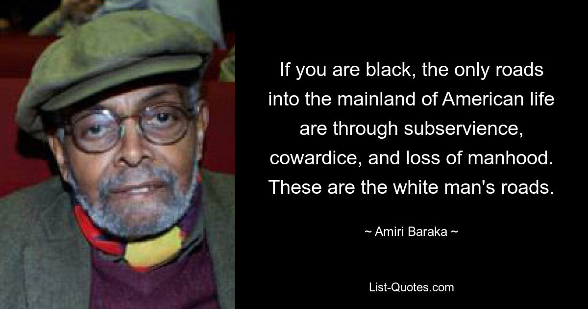 If you are black, the only roads into the mainland of American life are through subservience, cowardice, and loss of manhood. These are the white man's roads. — © Amiri Baraka