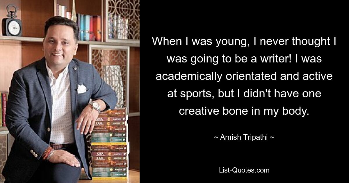 When I was young, I never thought I was going to be a writer! I was academically orientated and active at sports, but I didn't have one creative bone in my body. — © Amish Tripathi