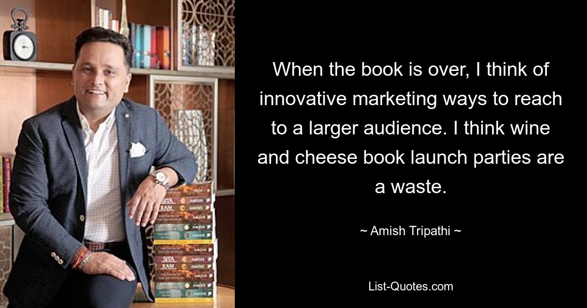 When the book is over, I think of innovative marketing ways to reach to a larger audience. I think wine and cheese book launch parties are a waste. — © Amish Tripathi