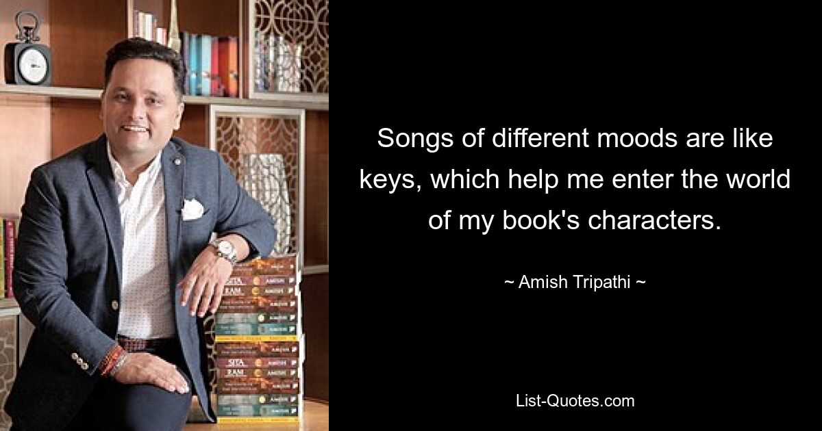 Songs of different moods are like keys, which help me enter the world of my book's characters. — © Amish Tripathi