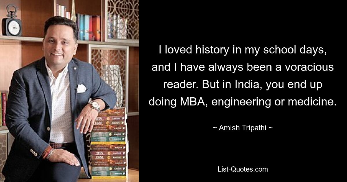 I loved history in my school days, and I have always been a voracious reader. But in India, you end up doing MBA, engineering or medicine. — © Amish Tripathi