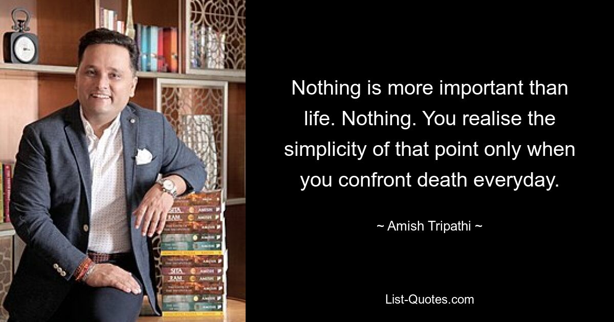 Nothing is more important than life. Nothing. You realise the simplicity of that point only when you confront death everyday. — © Amish Tripathi