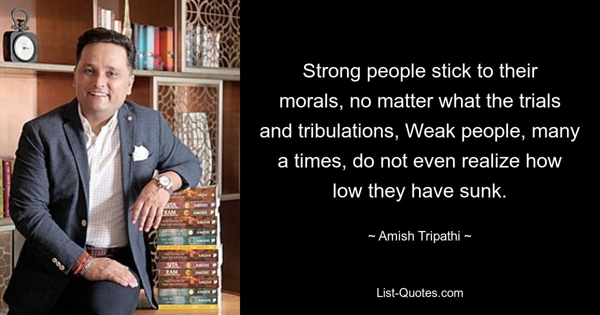 Strong people stick to their morals, no matter what the trials and tribulations, Weak people, many a times, do not even realize how low they have sunk. — © Amish Tripathi