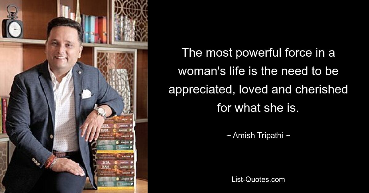 The most powerful force in a woman's life is the need to be appreciated, loved and cherished for what she is. — © Amish Tripathi