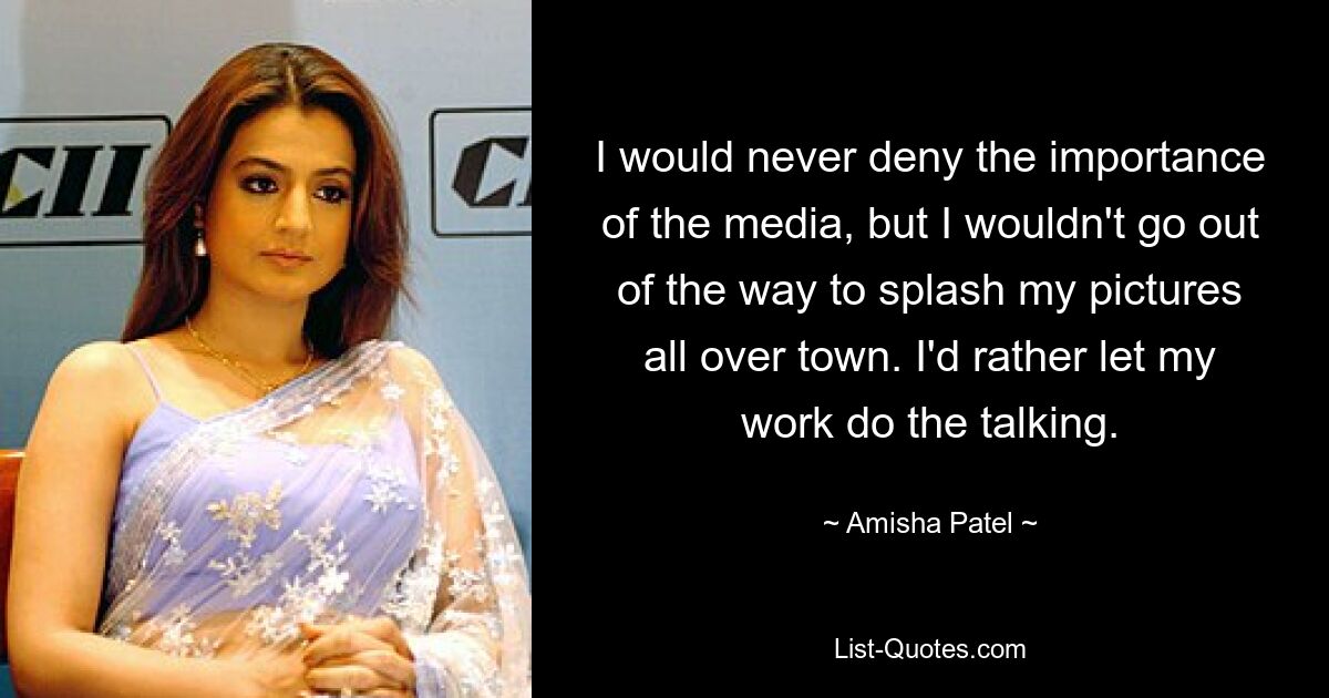 I would never deny the importance of the media, but I wouldn't go out of the way to splash my pictures all over town. I'd rather let my work do the talking. — © Amisha Patel