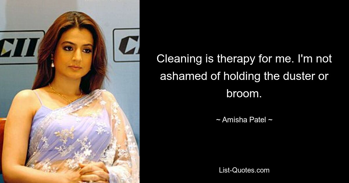 Cleaning is therapy for me. I'm not ashamed of holding the duster or broom. — © Amisha Patel