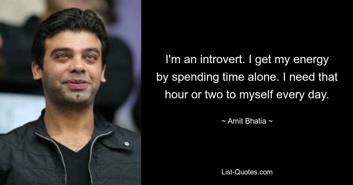 I'm an introvert. I get my energy by spending time alone. I need that hour or two to myself every day. — © Amit Bhatia