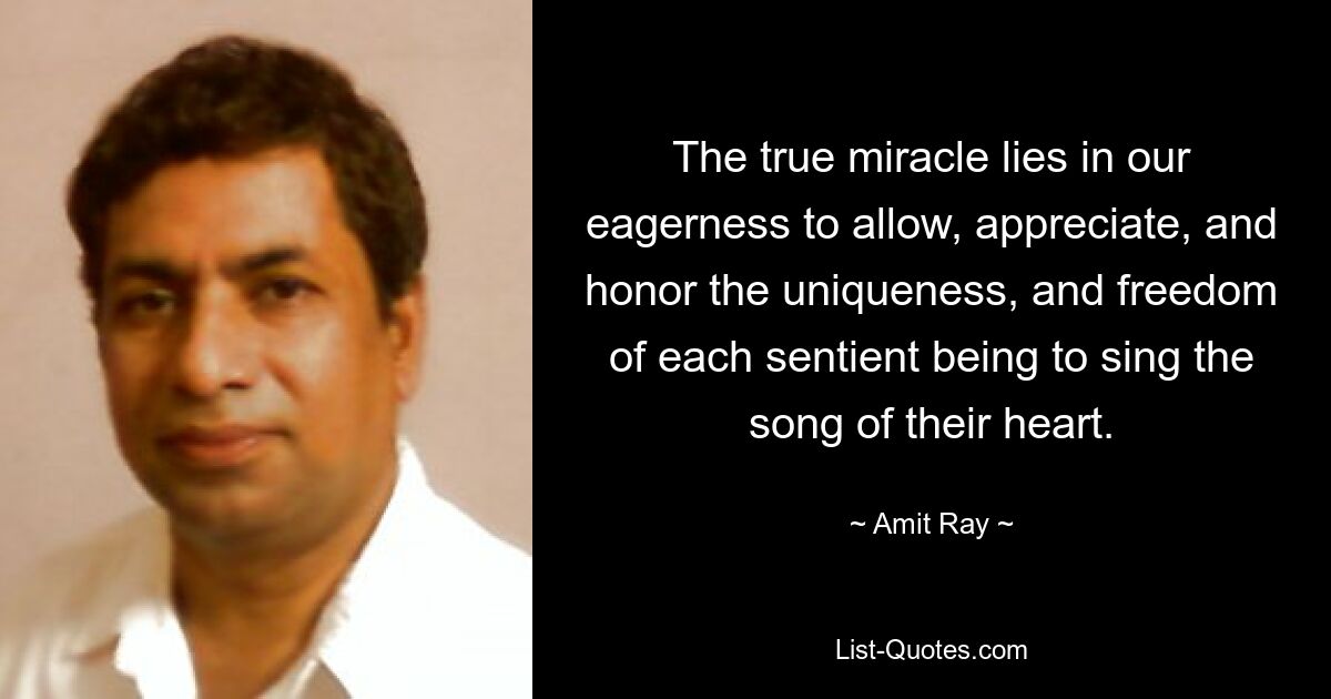 The true miracle lies in our eagerness to allow, appreciate, and honor the uniqueness, and freedom of each sentient being to sing the song of their heart. — © Amit Ray