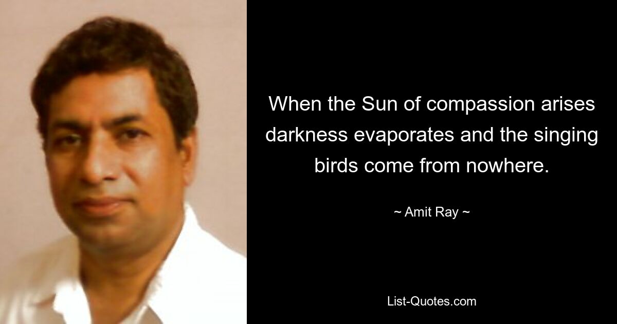 When the Sun of compassion arises darkness evaporates and the singing birds come from nowhere. — © Amit Ray