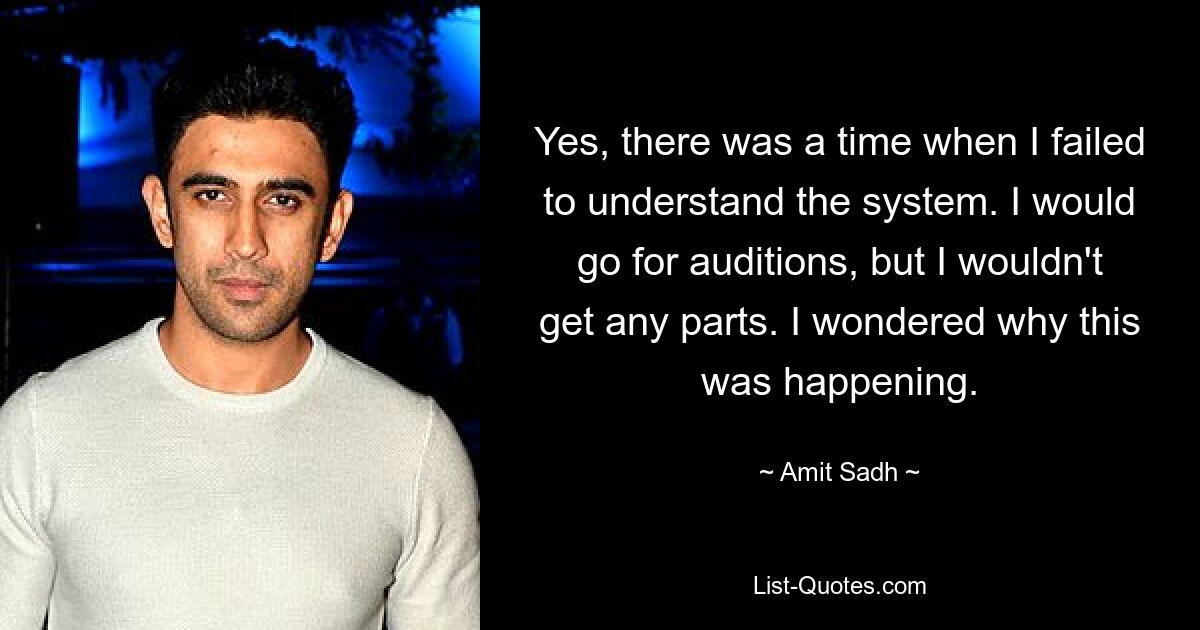 Yes, there was a time when I failed to understand the system. I would go for auditions, but I wouldn't get any parts. I wondered why this was happening. — © Amit Sadh