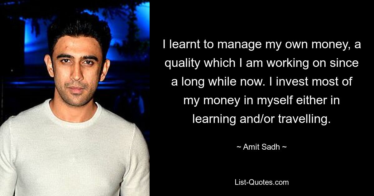 I learnt to manage my own money, a quality which I am working on since a long while now. I invest most of my money in myself either in learning and/or travelling. — © Amit Sadh