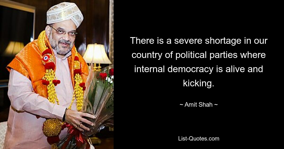 There is a severe shortage in our country of political parties where internal democracy is alive and kicking. — © Amit Shah