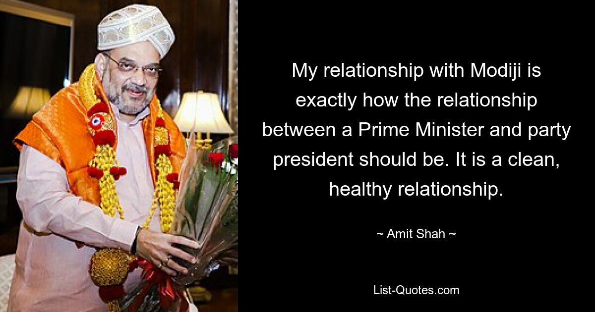 My relationship with Modiji is exactly how the relationship between a Prime Minister and party president should be. It is a clean, healthy relationship. — © Amit Shah