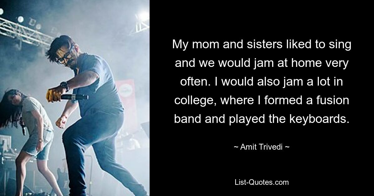 My mom and sisters liked to sing and we would jam at home very often. I would also jam a lot in college, where I formed a fusion band and played the keyboards. — © Amit Trivedi