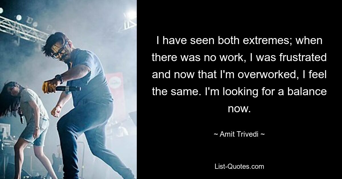 I have seen both extremes; when there was no work, I was frustrated and now that I'm overworked, I feel the same. I'm looking for a balance now. — © Amit Trivedi