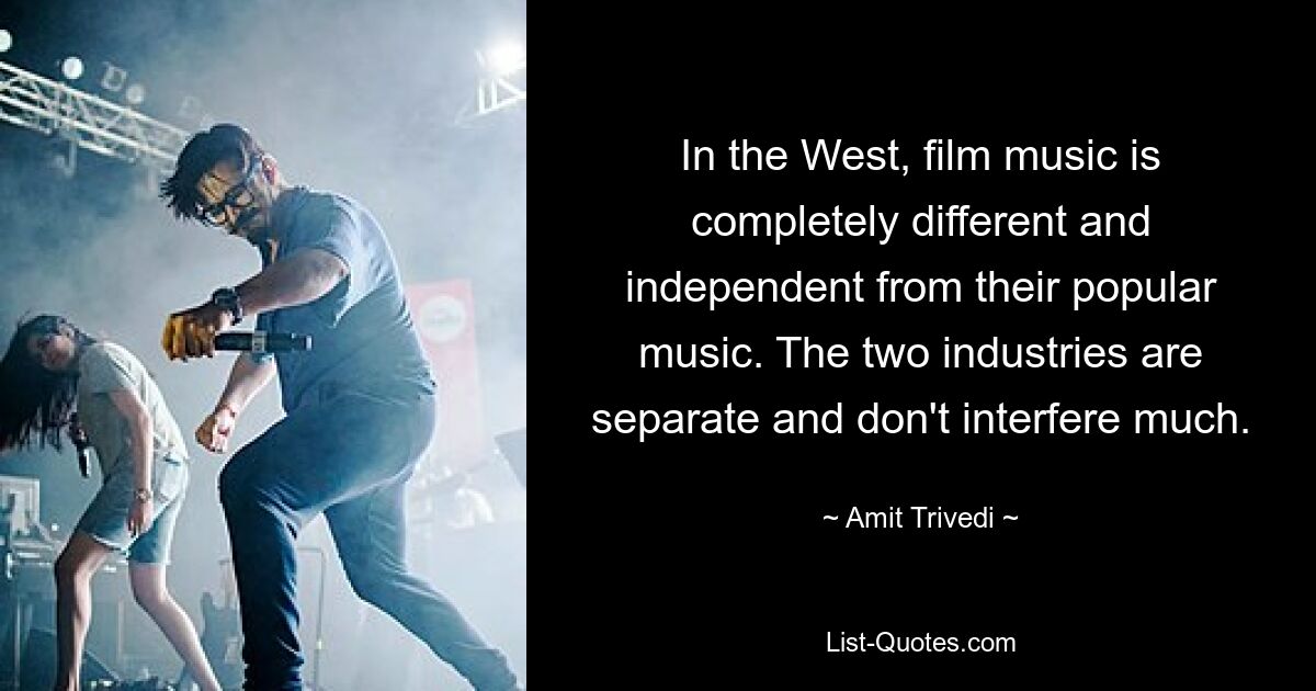 In the West, film music is completely different and independent from their popular music. The two industries are separate and don't interfere much. — © Amit Trivedi