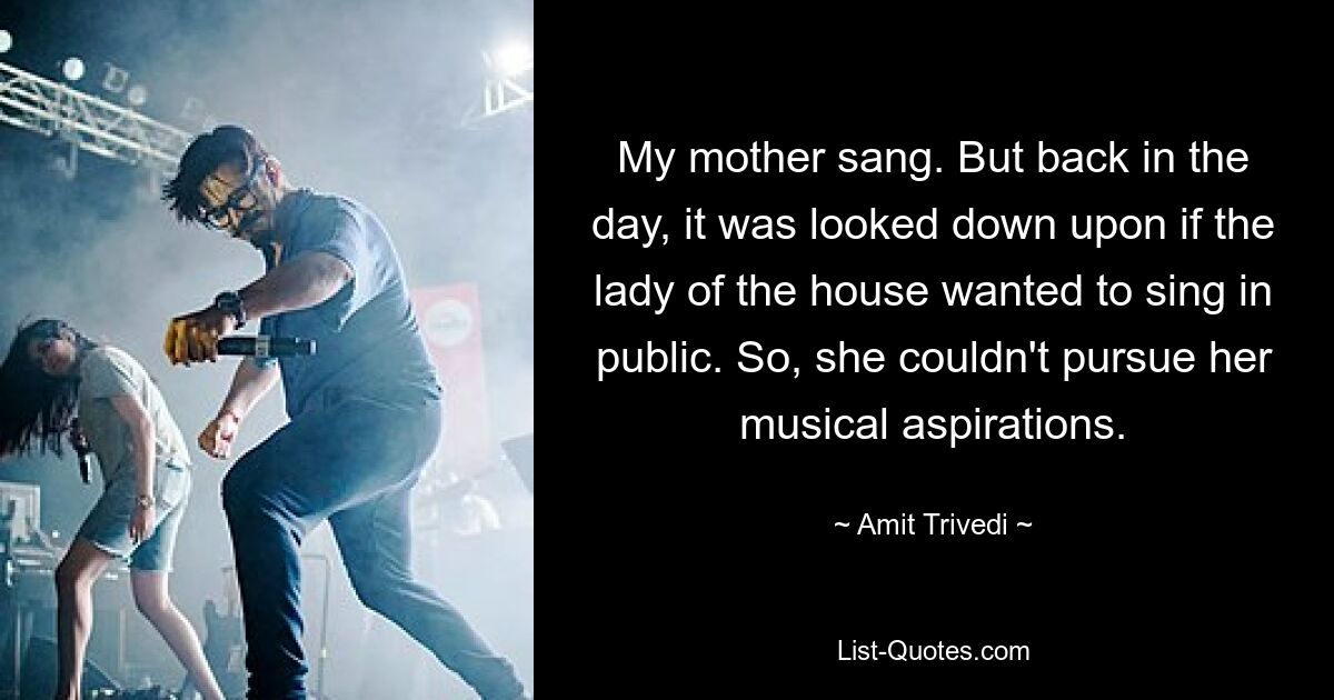 My mother sang. But back in the day, it was looked down upon if the lady of the house wanted to sing in public. So, she couldn't pursue her musical aspirations. — © Amit Trivedi