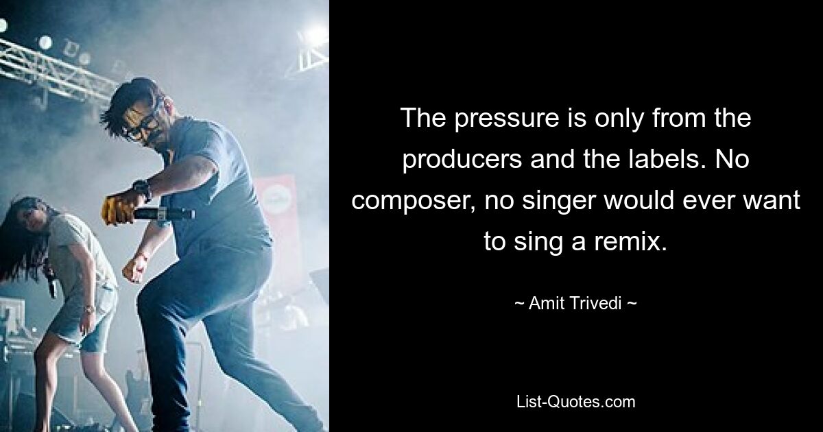 The pressure is only from the producers and the labels. No composer, no singer would ever want to sing a remix. — © Amit Trivedi