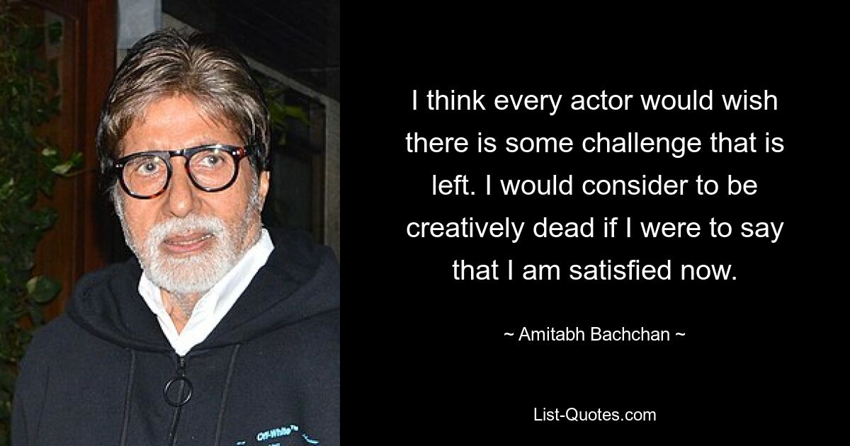 I think every actor would wish there is some challenge that is left. I would consider to be creatively dead if I were to say that I am satisfied now. — © Amitabh Bachchan