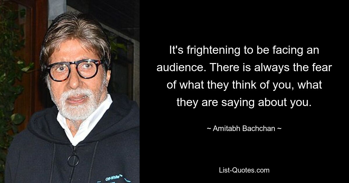 It's frightening to be facing an audience. There is always the fear of what they think of you, what they are saying about you. — © Amitabh Bachchan