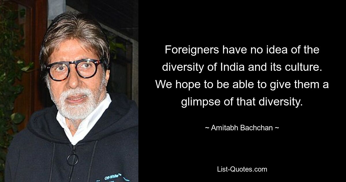 Foreigners have no idea of the diversity of India and its culture. We hope to be able to give them a glimpse of that diversity. — © Amitabh Bachchan