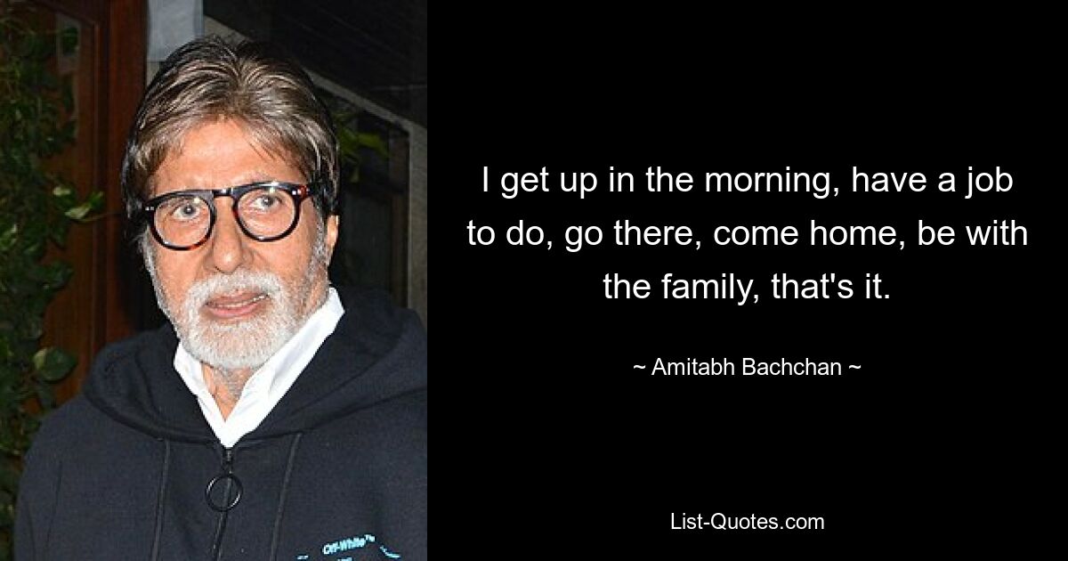 I get up in the morning, have a job to do, go there, come home, be with the family, that's it. — © Amitabh Bachchan