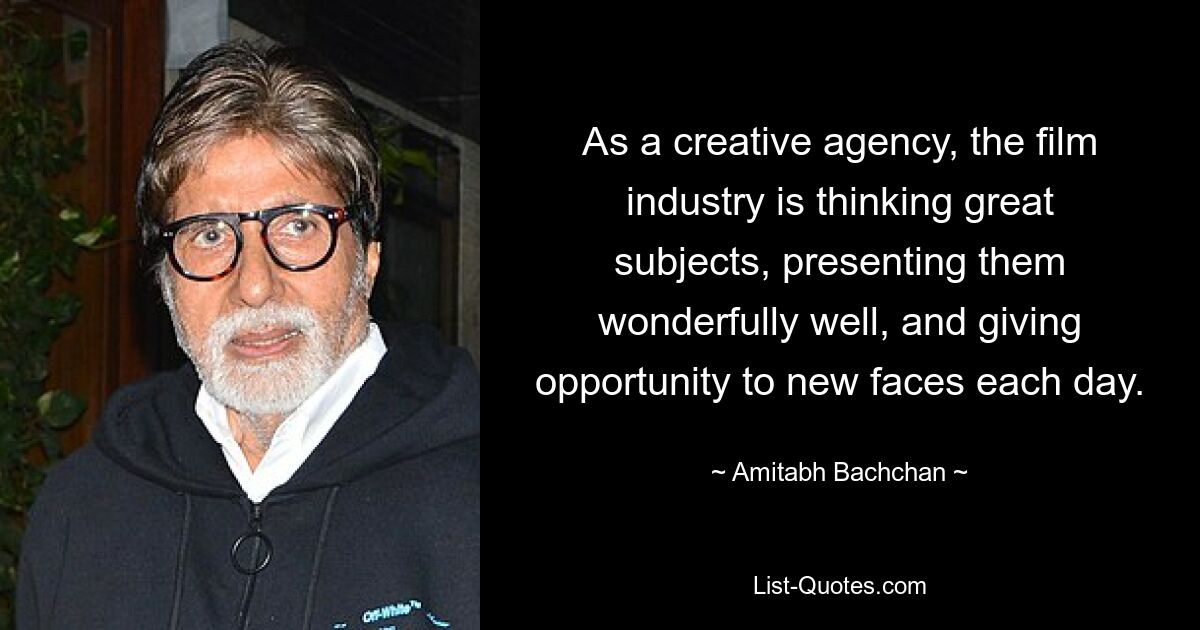 As a creative agency, the film industry is thinking great subjects, presenting them wonderfully well, and giving opportunity to new faces each day. — © Amitabh Bachchan