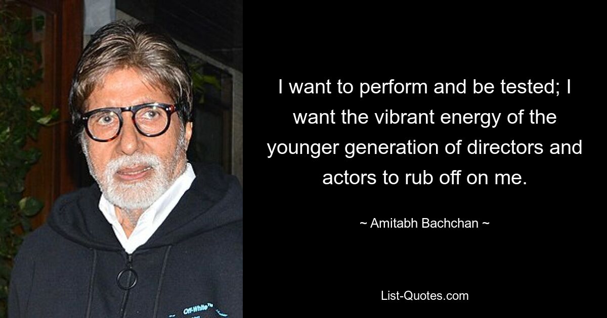 I want to perform and be tested; I want the vibrant energy of the younger generation of directors and actors to rub off on me. — © Amitabh Bachchan