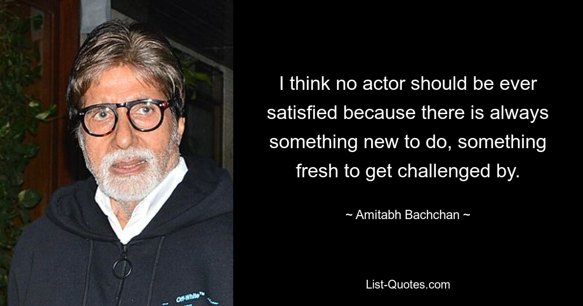 I think no actor should be ever satisfied because there is always something new to do, something fresh to get challenged by. — © Amitabh Bachchan