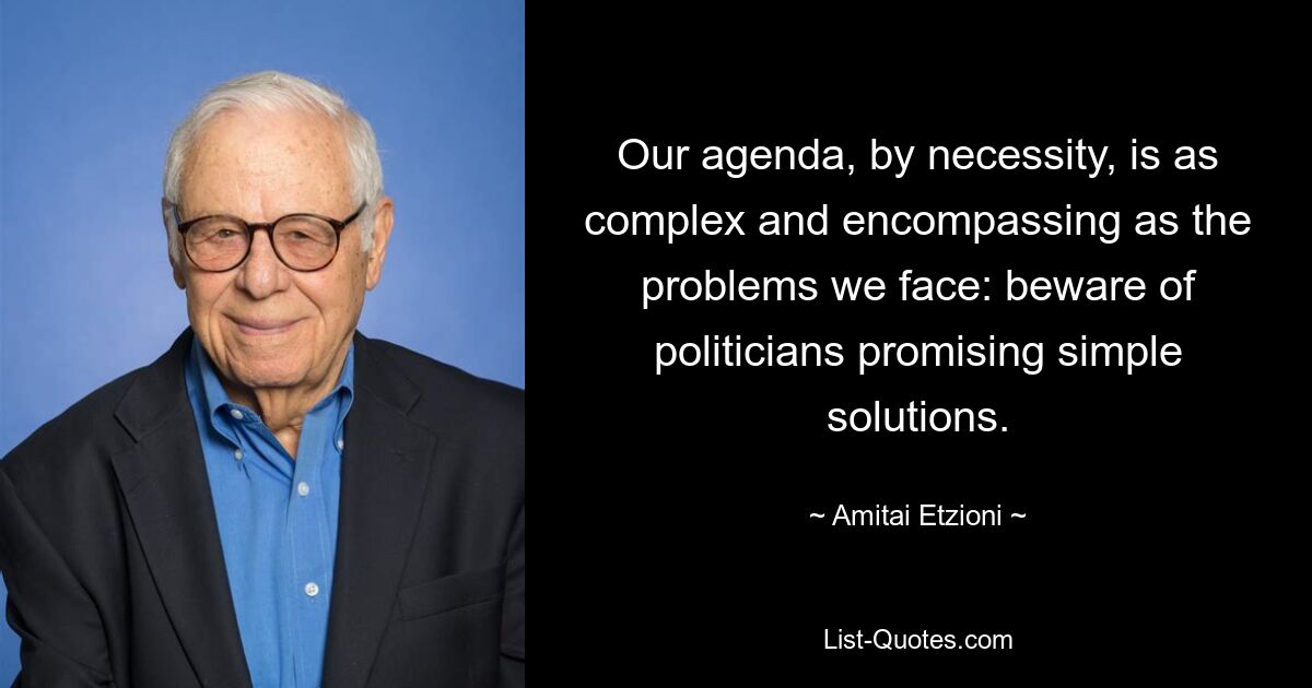 Our agenda, by necessity, is as complex and encompassing as the problems we face: beware of politicians promising simple solutions. — © Amitai Etzioni