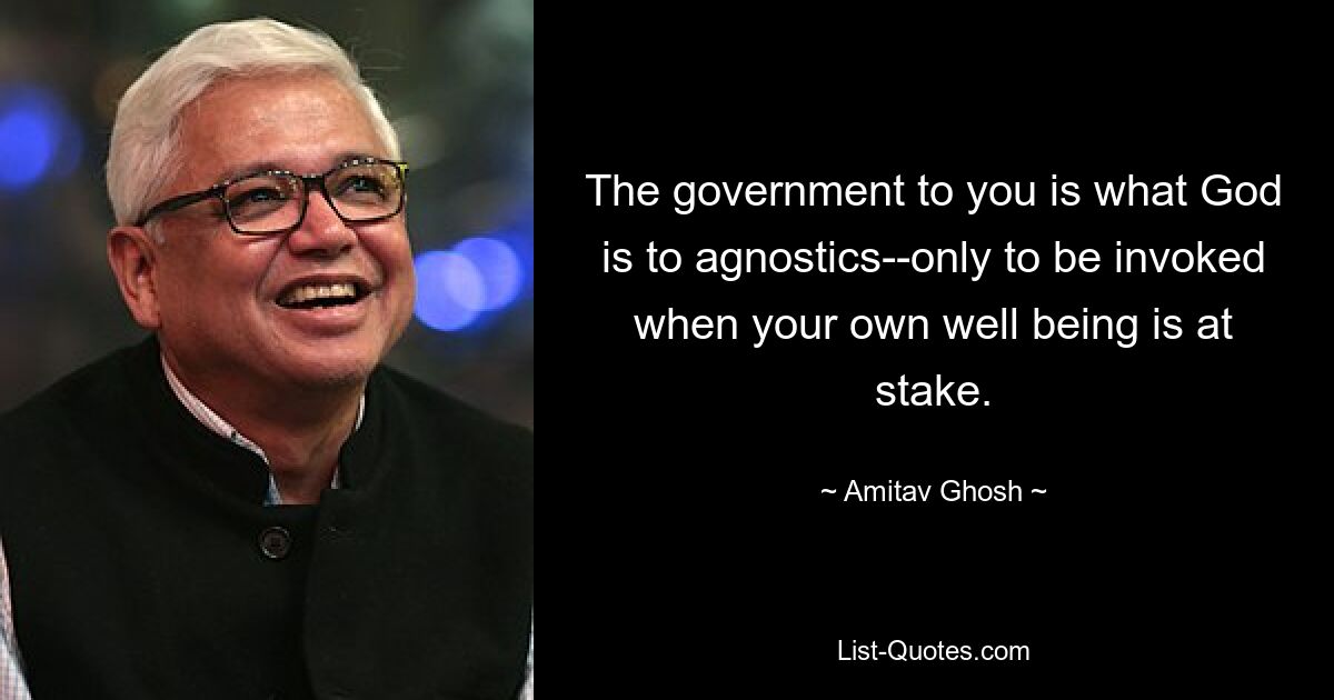 The government to you is what God is to agnostics--only to be invoked when your own well being is at stake. — © Amitav Ghosh