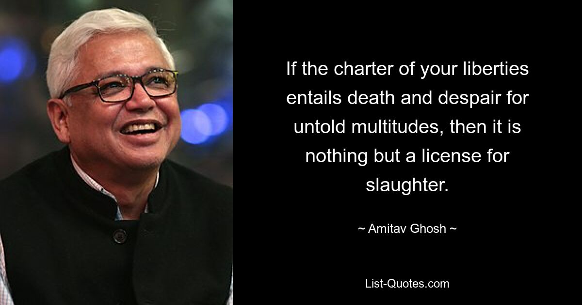 If the charter of your liberties entails death and despair for untold multitudes, then it is nothing but a license for slaughter. — © Amitav Ghosh