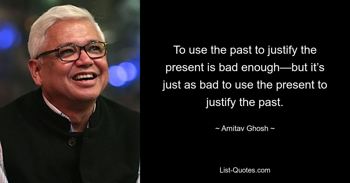 To use the past to justify the present is bad enough—but it’s just as bad to use the present to justify the past. — © Amitav Ghosh