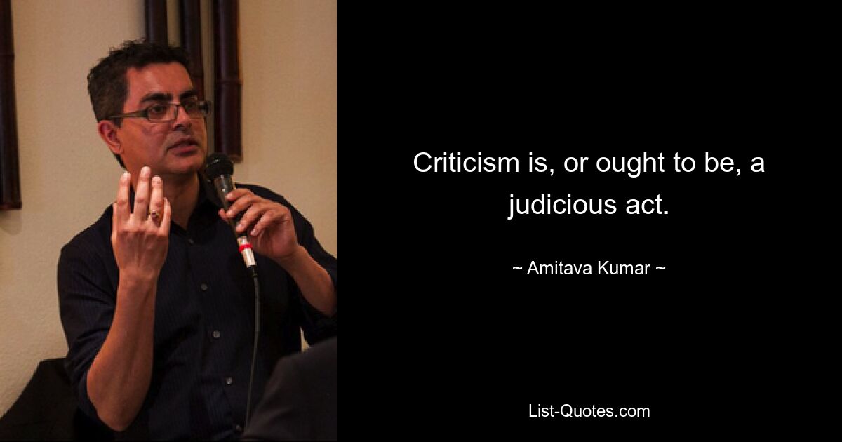 Criticism is, or ought to be, a judicious act. — © Amitava Kumar