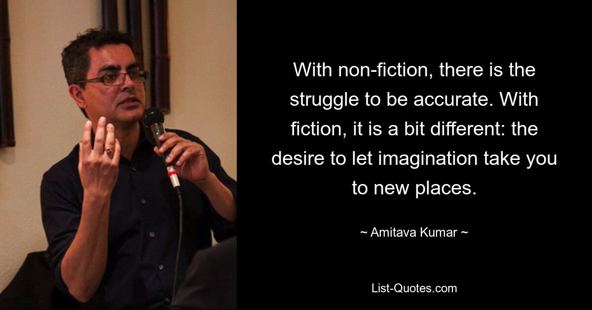 With non-fiction, there is the struggle to be accurate. With fiction, it is a bit different: the desire to let imagination take you to new places. — © Amitava Kumar