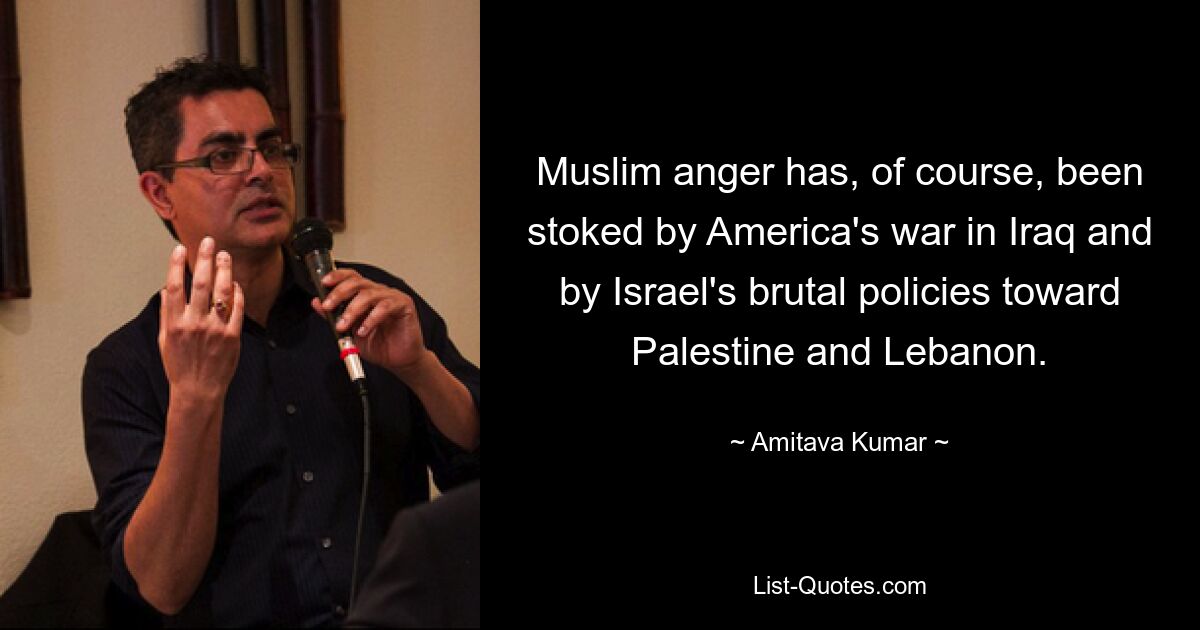 Muslim anger has, of course, been stoked by America's war in Iraq and by Israel's brutal policies toward Palestine and Lebanon. — © Amitava Kumar