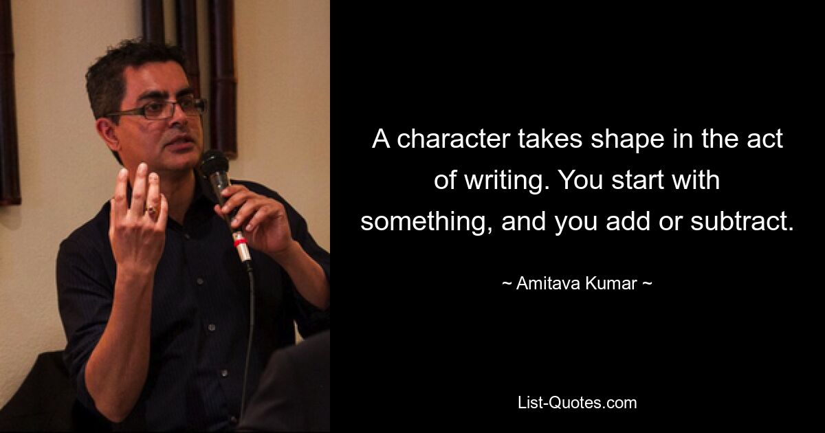 A character takes shape in the act of writing. You start with something, and you add or subtract. — © Amitava Kumar