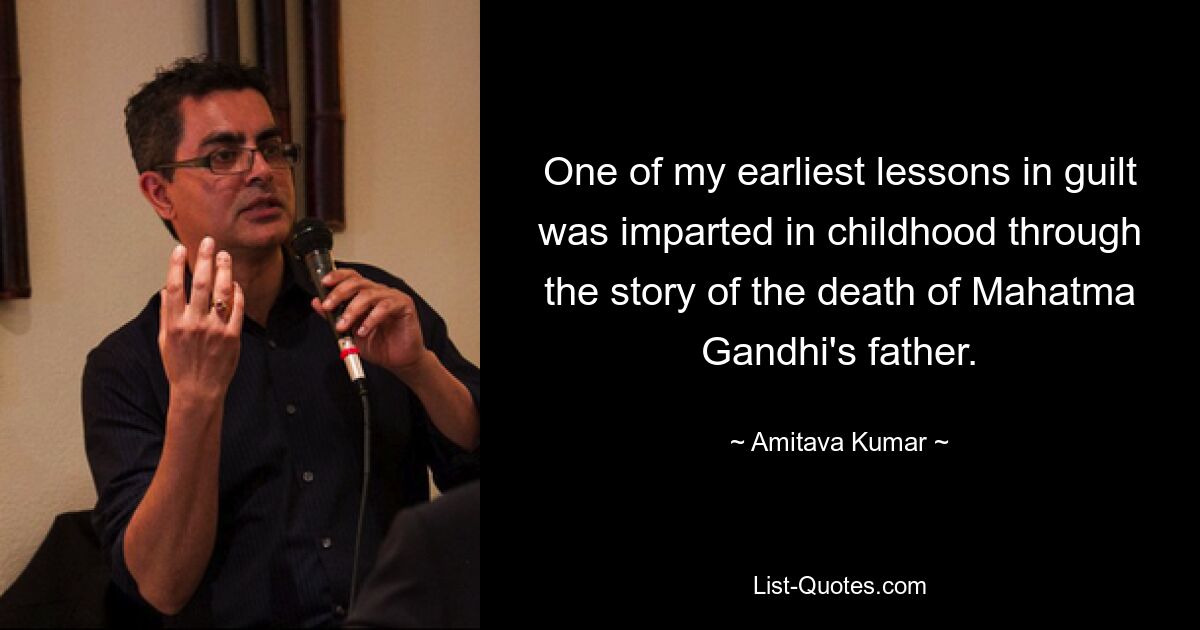 One of my earliest lessons in guilt was imparted in childhood through the story of the death of Mahatma Gandhi's father. — © Amitava Kumar