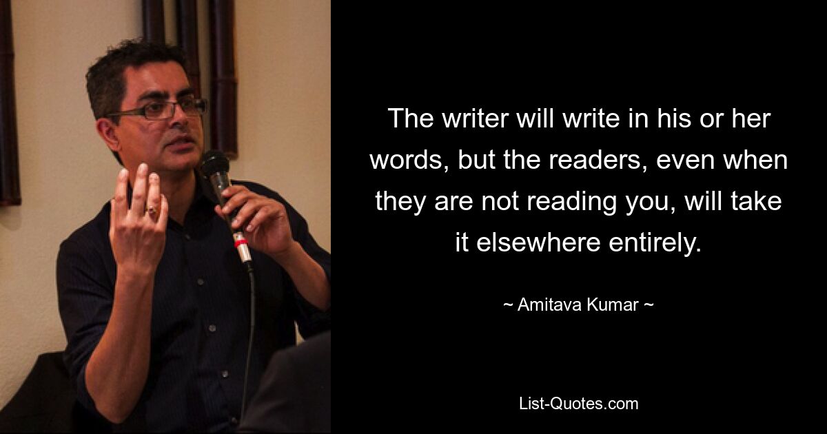 The writer will write in his or her words, but the readers, even when they are not reading you, will take it elsewhere entirely. — © Amitava Kumar