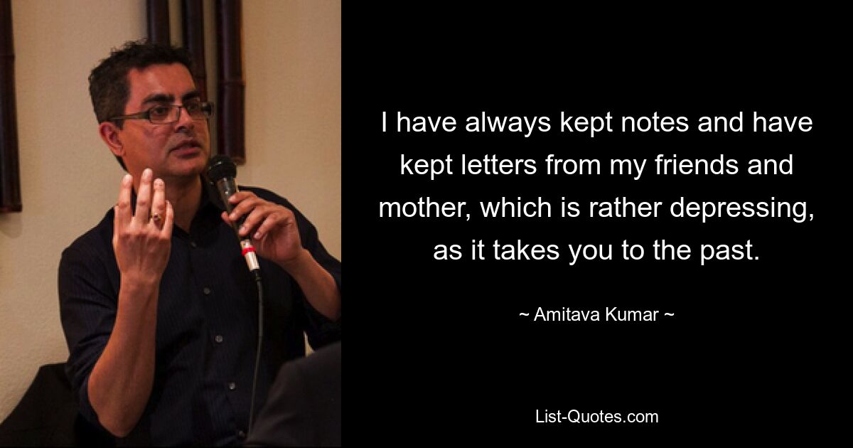 I have always kept notes and have kept letters from my friends and mother, which is rather depressing, as it takes you to the past. — © Amitava Kumar