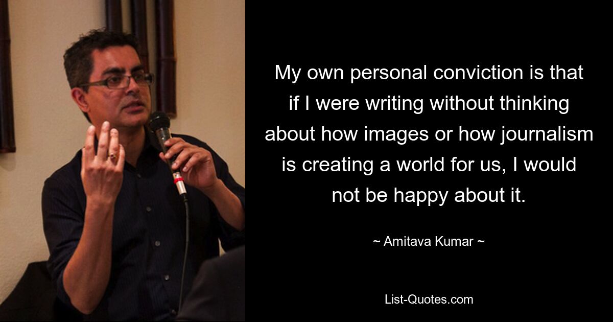 My own personal conviction is that if I were writing without thinking about how images or how journalism is creating a world for us, I would not be happy about it. — © Amitava Kumar