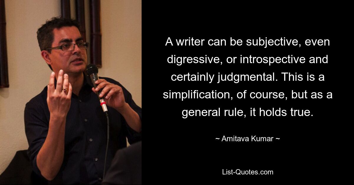 A writer can be subjective, even digressive, or introspective and certainly judgmental. This is a simplification, of course, but as a general rule, it holds true. — © Amitava Kumar