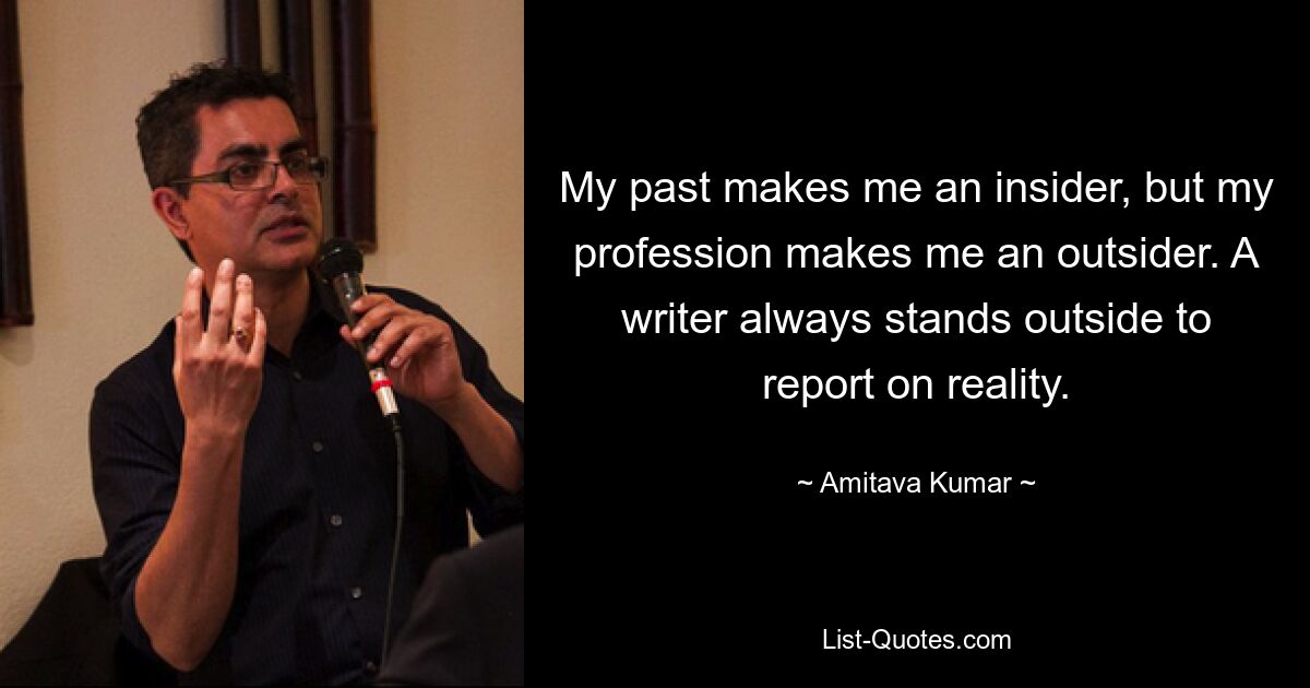 My past makes me an insider, but my profession makes me an outsider. A writer always stands outside to report on reality. — © Amitava Kumar