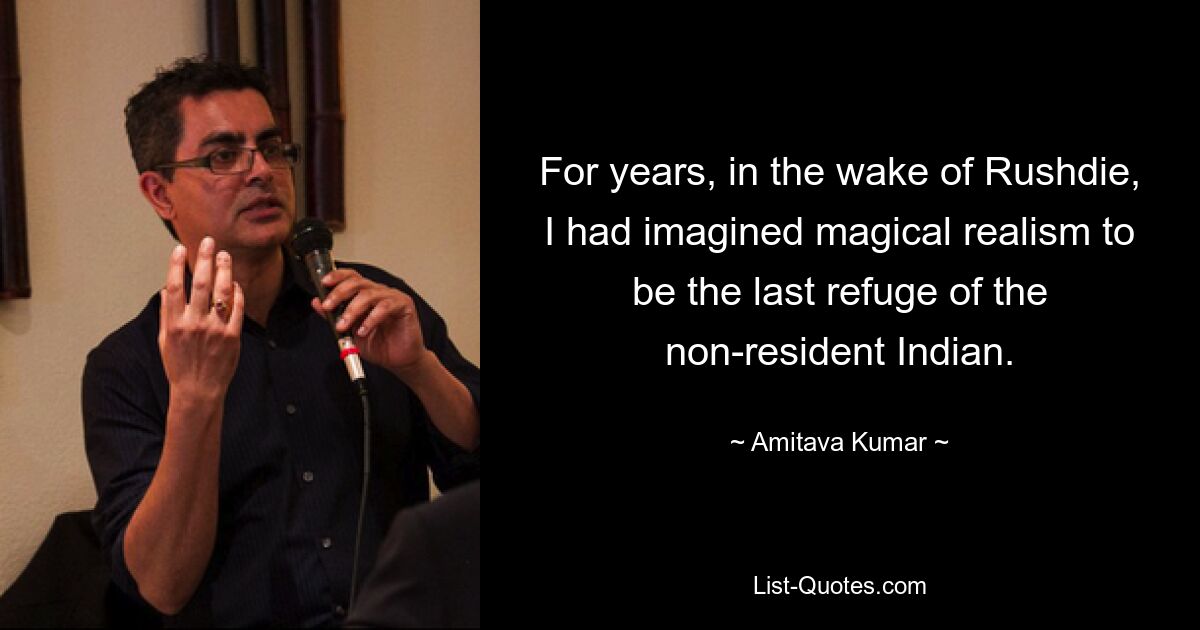 For years, in the wake of Rushdie, I had imagined magical realism to be the last refuge of the non-resident Indian. — © Amitava Kumar