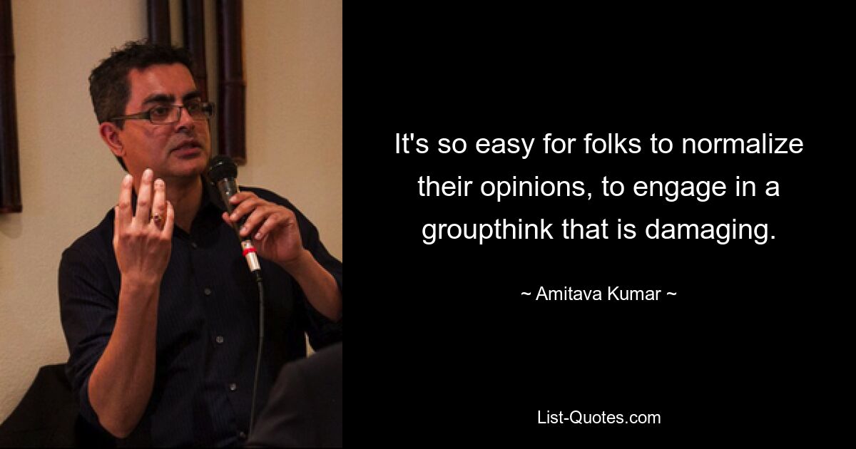 It's so easy for folks to normalize their opinions, to engage in a groupthink that is damaging. — © Amitava Kumar