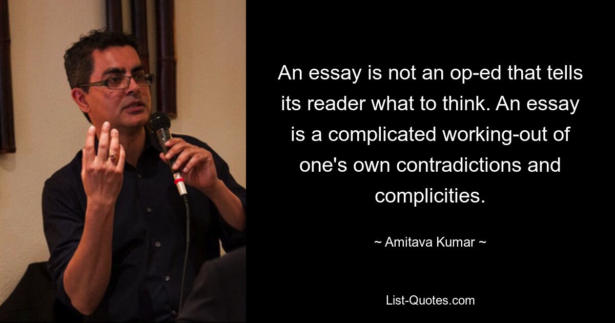 An essay is not an op-ed that tells its reader what to think. An essay is a complicated working-out of one's own contradictions and complicities. — © Amitava Kumar