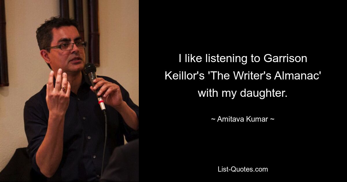 I like listening to Garrison Keillor's 'The Writer's Almanac' with my daughter. — © Amitava Kumar