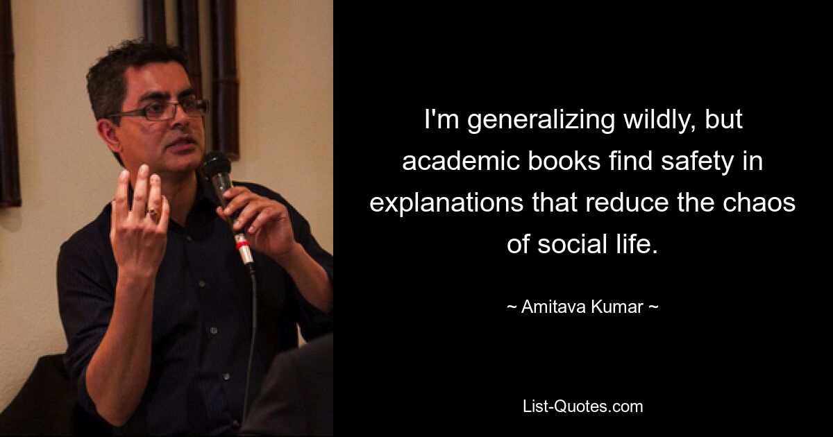 I'm generalizing wildly, but academic books find safety in explanations that reduce the chaos of social life. — © Amitava Kumar