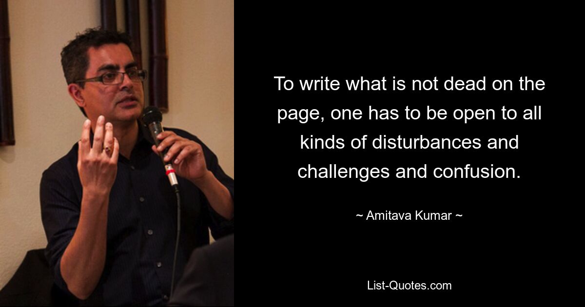 To write what is not dead on the page, one has to be open to all kinds of disturbances and challenges and confusion. — © Amitava Kumar